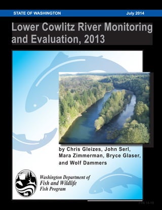 Lower Cowlitz River Monitoring
and Evaluation, 2013
STATE OF WASHINGTON	 July 2014
Washington Department of
Fish and Wildlife
Fish Program
by Chris Gleizes, John Serl,
Mara Zimmerman, Bryce Glaser,
and Wolf Dammers
FPA 14-10
 