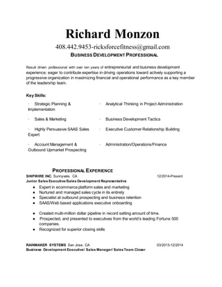 Richard Monzon
408.442.9453-ricksforcefitness@gmail.com
BUSINESS DEVELOPMENT PROFESSIONAL
Result driven professional with over ten years of entrepreneurial and business development
experience; eager to contribute expertise in driving operations toward actively supporting a
progressive organization in maximizing financial and operational performance as a key member
of the leadership team.
Key Skills:
· Strategic Planning &
Implementation
· Analytical Thinking in Project Administration
· Sales & Marketing · Business Development Tactics
· Highly Persuasive SAAS Sales
Expert
· Executive Customer Relationship Building
· Account Management &
Outbound Upmarket Prospecting
· Administration/Operations/Finance
PROFESSIONAL EXPERIENCE
SHIPWIRE INC. Sunnyvale, CA 12/2014-Present
Junior Sales Executive/Sales Development Representative
● Expert in ecommerce platform sales and marketing
● Nurtured and managed sales cycle in its entirety
● Specialist at outbound prospecting and business retention
● SAAS/Web based applications executive onboarding
● Created multi-million dollar pipeline in record setting amount of time.
● Prospected, and presented to executives from the world’s leading Fortune 500
companies.
● Recognized for superior closing skills
RAINMAKER SYSTEMS San Jose, CA 03/2013-12/2014
Business Development Executive/ Sales Manager/ SalesTeam Closer
 