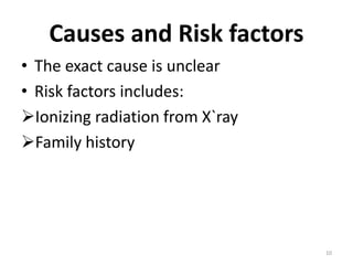 Causes and Risk factors
• The exact cause is unclear
• Risk factors includes:
Ionizing radiation from X`ray
Family history
10
 