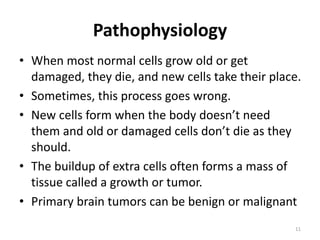 Pathophysiology
• When most normal cells grow old or get
damaged, they die, and new cells take their place.
• Sometimes, this process goes wrong.
• New cells form when the body doesn’t need
them and old or damaged cells don’t die as they
should.
• The buildup of extra cells often forms a mass of
tissue called a growth or tumor.
• Primary brain tumors can be benign or malignant
11
 