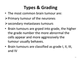 Types & Grading
• The most common brain tumour are:
Primary tumour of the neurones
secondary metastases tumours
• Brain tumours are grped into grade, the higher
the grade number the more abnormal the
cells appear and more aggressively the
tumour usually behaves.
• Brain tumours are classified as grade I, II, III,
and IV
14
 