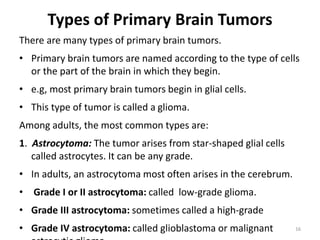 Types of Primary Brain Tumors
There are many types of primary brain tumors.
• Primary brain tumors are named according to the type of cells
or the part of the brain in which they begin.
• e.g, most primary brain tumors begin in glial cells.
• This type of tumor is called a glioma.
Among adults, the most common types are:
1. Astrocytoma: The tumor arises from star-shaped glial cells
called astrocytes. It can be any grade.
• In adults, an astrocytoma most often arises in the cerebrum.
• Grade I or II astrocytoma: called low-grade glioma.
• Grade III astrocytoma: sometimes called a high-grade
• Grade IV astrocytoma: called glioblastoma or malignant 16
 