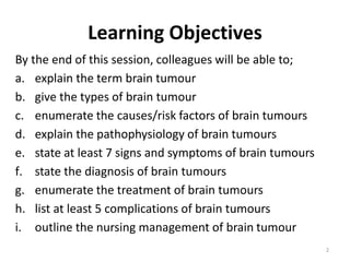 Learning Objectives
By the end of this session, colleagues will be able to;
a. explain the term brain tumour
b. give the types of brain tumour
c. enumerate the causes/risk factors of brain tumours
d. explain the pathophysiology of brain tumours
e. state at least 7 signs and symptoms of brain tumours
f. state the diagnosis of brain tumours
g. enumerate the treatment of brain tumours
h. list at least 5 complications of brain tumours
i. outline the nursing management of brain tumour
2
 