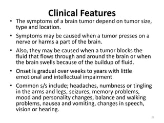 Clinical Features
• The symptoms of a brain tumor depend on tumor size,
type and location.
• Symptoms may be caused when a tumor presses on a
nerve or harms a part of the brain.
• Also, they may be caused when a tumor blocks the
fluid that flows through and around the brain or when
the brain swells because of the buildup of fluid.
• Onset is gradual over weeks to years with little
emotional and intellectual impairment
• Common s/s include; headaches, numbness or tingling
in the arms and legs, seizures, memory problems,
mood and personality changes, balance and walking
problems, nausea and vomiting, changes in speech,
vision or hearing.
20
 