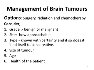 Management of Brain Tumours
Options: Surgery, radiation and chemotherapy
Consider;
1. Grade :- benign or malignant
2. Site:- how approachable
3. Type:- known with certainty and if so does it
lend itself to conservative.
4. Size of tumour
5. Age
6. Health of the patient
26
 