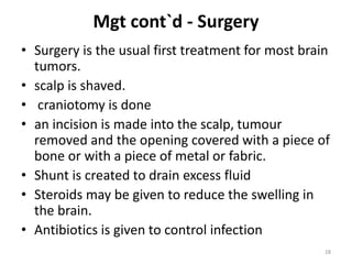 Mgt cont`d - Surgery
• Surgery is the usual first treatment for most brain
tumors.
• scalp is shaved.
• craniotomy is done
• an incision is made into the scalp, tumour
removed and the opening covered with a piece of
bone or with a piece of metal or fabric.
• Shunt is created to drain excess fluid
• Steroids may be given to reduce the swelling in
the brain.
• Antibiotics is given to control infection
28
 