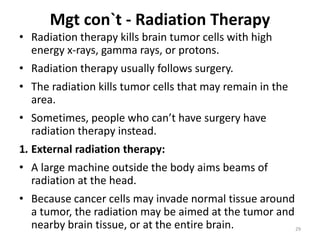 Mgt con`t - Radiation Therapy
• Radiation therapy kills brain tumor cells with high
energy x-rays, gamma rays, or protons.
• Radiation therapy usually follows surgery.
• The radiation kills tumor cells that may remain in the
area.
• Sometimes, people who can’t have surgery have
radiation therapy instead.
1. External radiation therapy:
• A large machine outside the body aims beams of
radiation at the head.
• Because cancer cells may invade normal tissue around
a tumor, the radiation may be aimed at the tumor and
nearby brain tissue, or at the entire brain. 29
 