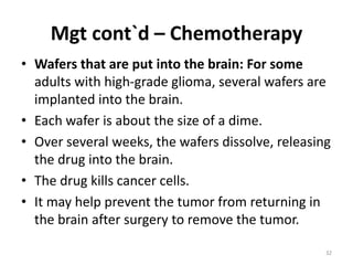 Mgt cont`d – Chemotherapy
• Wafers that are put into the brain: For some
adults with high-grade glioma, several wafers are
implanted into the brain.
• Each wafer is about the size of a dime.
• Over several weeks, the wafers dissolve, releasing
the drug into the brain.
• The drug kills cancer cells.
• It may help prevent the tumor from returning in
the brain after surgery to remove the tumor.
32
 