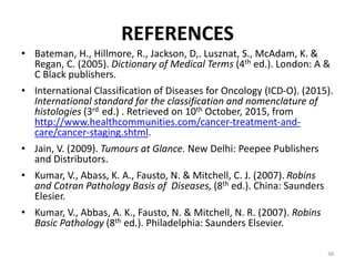 REFERENCES
• Bateman, H., Hillmore, R., Jackson, D,. Lusznat, S., McAdam, K. &
Regan, C. (2005). Dictionary of Medical Terms (4th ed.). London: A &
C Black publishers.
• International Classification of Diseases for Oncology (ICD-O). (2015).
International standard for the classification and nomenclature of
histologies (3rd ed.) . Retrieved on 10th October, 2015, from
http://www.healthcommunities.com/cancer-treatment-and-
care/cancer-staging.shtml.
• Jain, V. (2009). Tumours at Glance. New Delhi: Peepee Publishers
and Distributors.
• Kumar, V., Abass, K. A., Fausto, N. & Mitchell, C. J. (2007). Robins
and Cotran Pathology Basis of Diseases, (8th ed.). China: Saunders
Elesier.
• Kumar, V., Abbas, A. K., Fausto, N. & Mitchell, N. R. (2007). Robins
Basic Pathology (8th ed.). Philadelphia: Saunders Elsevier.
38
 