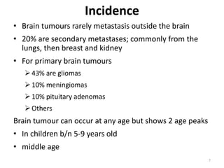 Incidence
• Brain tumours rarely metastasis outside the brain
• 20% are secondary metastases; commonly from the
lungs, then breast and kidney
• For primary brain tumours
43% are gliomas
10% meningiomas
10% pituitary adenomas
Others
Brain tumour can occur at any age but shows 2 age peaks
• In children b/n 5-9 years old
• middle age
7
 
