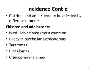 Incidence Cont`d
• Children and adults tend to be affected by
different tumours
Children and adolescents
• Medullablastoma (most common)
• Pilocytic cerebellar astrocytomas
• Teratomas
• Pinealomas
• Craniopharyngiomas
8
 