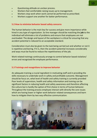 • Questioning attitude on unclear process.
• Workers feel comfortable raising issues up to management.
• Workers stop work when work cannot be performed as prescribed.
• Workers support one another for batter performance.
5.2 How to minimize behavior based safety concerns
The human behavior is the main key for success and give more importance while
hired in any type of organization. So line manager should be matching the job to the
individual will eliminate a lot of problems and ensure that employees are not
overloaded. The design and layout of the workplace is critical for ensuring that any
accident potential is reduced to an acceptable standard.
Consideration must also be given to the task being carried out and whether or not it
is repetitive and boring. If it is, then the accident potential increases considerably
and ways must be found to reduce the repetitiveness of the job.
Work related trainings continuously arrange to control behavior based violation/
errors and recognized the employee performance.
5.3 Trainings and recognitions to improve behavior
An adequate training a crucial ingredient in motivating staff and in providing the
skills necessary to undertake work in safety and profitable outcome. Management
should be focus on, what level of health and safety training is currently provided
Poor levels of supervision, health and safety information and training can be
significant factors in reducing health and safety awareness and therefore affecting
the culture but is hardly the option of first choice in terms of human behavior.
Throughout the training process employee interact with directly the core issues
which are having lower or higher work behavior related consequences and learn
how to mitigate them by two way effective communication.
10
 
