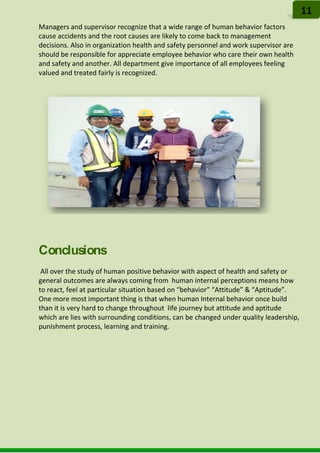 Managers and supervisor recognize that a wide range of human behavior factors
cause accidents and the root causes are likely to come back to management
decisions. Also in organization health and safety personnel and work supervisor are
should be responsible for appreciate employee behavior who care their own health
and safety and another. All department give importance of all employees feeling
valued and treated fairly is recognized.
Conclusions
All over the study of human positive behavior with aspect of health and safety or
general outcomes are always coming from human internal perceptions means how
to react, feel at particular situation based on “behavior” “Attitude” & “Aptitude”.
One more most important thing is that when human Internal behavior once build
than it is very hard to change throughout life journey but attitude and aptitude
which are lies with surrounding conditions, can be changed under quality leadership,
punishment process, learning and training.
11
 
