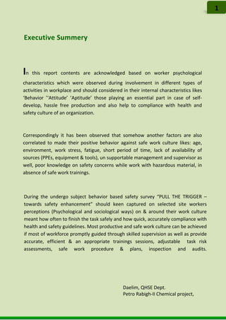 Executive Summery
During the undergo subject behavior based safety survey “PULL THE TRIGGER –
towards safety enhancement” should keen captured on selected site workers
perceptions (Psychological and sociological ways) on & around their work culture
meant how often to finish the task safely and how quick, accurately compliance with
health and safety guidelines. Most productive and safe work culture can be achieved
if most of workforce promptly guided through skilled supervision as well as provide
accurate, efficient & an appropriate trainings sessions, adjustable task risk
assessments, safe work procedure & plans, inspection and audits.
1
In this report contents are acknowledged based on worker psychological
characteristics which were observed during involvement in different types of
activities in workplace and should considered in their internal characteristics likes
‘Behavior ’‘Attitude’ ’Aptitude’ those playing an essential part in case of self-
develop, hassle free production and also help to compliance with health and
safety culture of an organization.
Correspondingly it has been observed that somehow another factors are also
correlated to made their positive behavior against safe work culture likes: age,
environment, work stress, fatigue, short period of time, lack of availability of
sources (PPEs, equipment & tools), un supportable management and supervisor as
well, poor knowledge on safety concerns while work with hazardous material, in
absence of safe work trainings.
Daelim, QHSE Dept.
Petro Rabigh-II Chemical project,
 