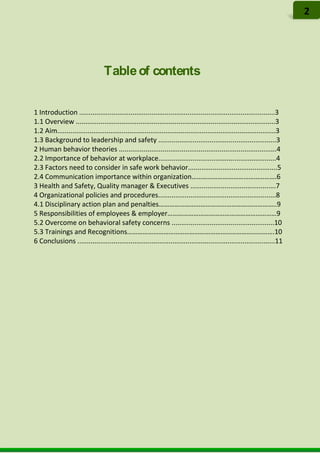 Tableof contents
1 Introduction .......................................................................................................3
1.1 Overview .........................................................................................................3
1.2 Aim...................................................................................................................3
1.3 Background to leadership and safety ..............................................................3
2 Human behavior theories ...................................................................................4
2.2 Importance of behavior at workplace..............................................................4
2.3 Factors need to consider in safe work behavior...............................................5
2.4 Communication importance within organization………………………………………….6
3 Health and Safety, Quality manager & Executives .............................................7
4 Organizational policies and procedures..............................................................8
4.1 Disciplinary action plan and penalties…………………………………………………………..9
5 Responsibilities of employees & employer………………………………………………………9
5.2 Overcome on behavioral safety concerns ......................................................10
5.3 Trainings and Recognitions………………………………………………………………………….10
6 Conclusions ........................................................................................................11
2
 