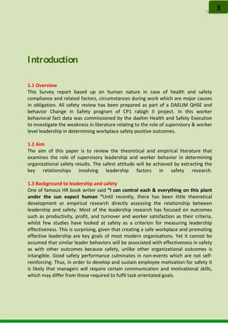 Introduction
1.1 Overview
This Survey report based up on human nature in case of health and safety
compliance and related factors, circumstances during work which are major causes
in obligation. All safety review has been prepared as part of a DAELIM QHSE and
behavior Change in Safety program of CP1 rabigh II project. In this worker
behavioral fact data was commissioned by the daelim Health and Safety Executive
to investigate the weakness in literature relating to the role of supervisory & worker
level leadership in determining workplace safety positive outcomes.
1.2 Aim
The aim of this paper is to review the theoretical and empirical literature that
examines the role of supervisory leadership and worker behavior in determining
organizational safety results. The safest attitude will be achieved by extracting the
key relationships involving leadership factors in safety research.
1.3 Background to leadership and safety
One of famous HR book writer said “I can control each & everything on this plant
under the sun expect human “Until recently, there has been little theoretical
development or empirical research directly assessing the relationship between
leadership and safety. Most of the leadership research has focused on outcomes
such as productivity, profit, and turnover and worker satisfaction as their criteria,
whilst few studies have looked at safety as a criterion for measuring leadership
effectiveness. This is surprising, given that creating a safe workplace and promoting
effective leadership are key goals of most modern organizations. Yet it cannot be
assumed that similar leader behaviors will be associated with effectiveness in safety
as with other outcomes because safety, unlike other organizational outcomes is
intangible. Good safety performance culminates in non-events which are not self-
reinforcing. Thus, in order to develop and sustain employee motivation for safety it
is likely that managers will require certain communication and motivational skills,
which may differ from those required to fulfil task orientated goals.
3
 