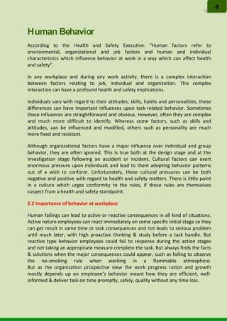 Human Behavior
According to the Health and Safety Executive: "Human factors refer to
environmental, organizational and job factors and human and individual
characteristics which influence behavior at work in a way which can affect health
and safety".
In any workplace and during any work activity, there is a complex interaction
between factors relating to job, individual and organization. This complex
interaction can have a profound health and safety implications.
Individuals vary with regard to their attitudes, skills, habits and personalities, these
differences can have important influences upon task-related behavior. Sometimes
these influences are straightforward and obvious. However, often they are complex
and much more difficult to identify. Whereas some factors, such as skills and
attitudes, can be influenced and modified, others such as personality are much
more fixed and resistant.
Although organizational factors have a major influence over individual and group
behavior, they are often ignored. This is true both at the design stage and at the
investigation stage following an accident or incident. Cultural factors can exert
enormous pressure upon individuals and lead to them adopting behavior patterns
out of a wish to conform. Unfortunately, these cultural pressures can be both
negative and positive with regard to health and safety matters. There is little point
in a culture which urges conformity to the rules, if those rules are themselves
suspect from a health and safety standpoint.
2.2 Importance of behavior at workplace
Human failings can lead to active or reactive consequences in all kind of situations.
Active nature employees can react immediately on some specific initial stage so they
can get result in same time or task consequences and not leads to serious problem
until much later, with high proactive thinking & study before a task handle. But
reactive type behavior employees could fail to response during the action stages
and not taking an appropriate measure complete the task. But always finds the facts
& solutions when the major consequences could appear, such as failing to observe
the no-smoking rule when working in a flammable atmosphere.
But as the organization prospective view the work progress ration and growth
mostly depends up on employee’s behavior meant how they are efficient, well-
informed & deliver task on time promptly, safely, quality without any time loss.
4
 