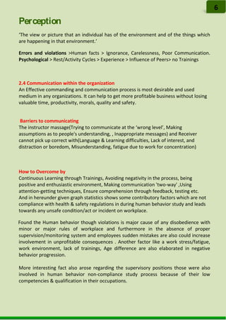 Perception
‘The view or picture that an individual has of the environment and of the things which
are happening in that environment.’
Errors and violations >Human facts > Ignorance, Carelessness, Poor Communication.
Psychological > Rest/Activity Cycles > Experience > Influence of Peers> no Trainings
2.4 Communication within the organization
An Effective commanding and communication process is most desirable and used
medium in any organizations. It can help to get more profitable business without losing
valuable time, productivity, morals, quality and safety.
Barriers to communicating
The instructor massage(Trying to communicate at the ‘wrong level’, Making
assumptions as to people's understanding, , Inappropriate messages) and Receiver
cannot pick up correct with(Language & Learning difficulties, Lack of interest, and
distraction or boredom, Misunderstanding, fatigue due to work for concentration)
How to Overcome by
Continuous Learning through Trainings, Avoiding negativity in the process, being
positive and enthusiastic environment, Making communication 'two-way' ,Using
attention-getting techniques, Ensure comprehension through feedback, testing etc.
And in hereunder given graph statistics shows some contributory factors which are not
compliance with health & safety regulations in during human behavior study and leads
towards any unsafe condition/act or incident on workplace.
Found the Human behavior though violations is major cause of any disobedience with
minor or major rules of workplace and furthermore in the absence of proper
supervision/monitoring system and employees sudden mistakes are also could increase
involvement in unprofitable consequences . Another factor like a work stress/fatigue,
work environment, lack of trainings, Age difference are also elaborated in negative
behavior progression.
More interesting fact also arose regarding the supervisory positions those were also
involved in human behavior non-compliance study process because of their low
competencies & qualification in their occupations.
6
 