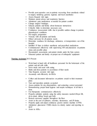  Provide post-operative care to patients recovering from anesthesia related
to surgery including general, regional, and local anesthetics
 Assess frequent vital signs
 Maintain patent airway and respiratory function
 Administer pain medications as needed for patient comfort
 Change surgical bandages
 Educate patients and family about homecare instructions
 Critically think to determine necessary care
 Continuous reassessment skills due to possible sudden change in patients
physiological conditions
 Pre-surgery preparation
 Veracity with all patients and family
 Ethical advocate for all patients needs
 Determine readiness for discharge, admission, or transportation out of the
hospital
 Installed IV lines to deliver anesthesia and prescribed medications
 Communicated effectively with supervising RN and physicians on patients
status and possible plans
 Documented assessments and patient details under the Epic system
 Educated patient and family on proper use of orthopedic equipment
Nursing Assistant 2013-Present
 Work hand in hand with all healthcare personnel for the betterment of the
patient and aid with skills
 Serve meals and assist with eating
 Bathe and dress patients in accordance of their needs
 Take frequent, accurate vital signs
 Accurately and efficiently do EKGs
 Collect and document information on patients crucial to their treatment
plans
 Turn and reposition patients as needed
 Assess patients for any abnormalities, and contacting correct personnel
 Demonstrating proper hand hygiene and aseptic techniques in all that is
done
 Use therapeutic communication effectively
 Properly ambulate patients using the safety measures needed (Hoyer lift,
sit-to-stand, sliding board, gait belt)
 Restock necessary supplies throughout the floor
 Assist in the care of catheters, ostomies, ileostomies, and JP drains
 Properly apply and adjust continuous passive motion machine (CPM)
 Administer glucometer FSBG checks in a timely matter and reporting to
HCP
 Assist in ADLs
 