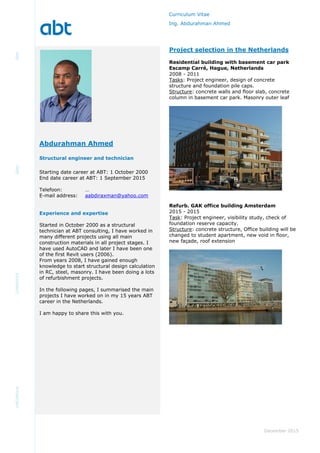 Curriculum Vitae
Ing. Abdurahman Ahmed
December 2015
Project selection in the Netherlands
Residential building with basement car park
Escamp Carré, Hague, Netherlands
2008 - 2011
Tasks: Project engineer, design of concrete
structure and foundation pile caps.
Structure: concrete walls and floor slab, concrete
column in basement car park. Masonry outer leaf
Refurb. GAK office building Amsterdam
2015 - 2015
Task: Project engineer, visibility study, check of
foundation reserve capacity.
Structure: concrete structure, Office building will be
changed to student apartment, new void in floor,
new façade, roof extension
Starting date career at ABT: 1 October 2000
End date career at ABT: 1 September 2015
Telefoon: …
E-mail address: aabdiraxman@yahoo.com
Experience and expertise
Started in October 2000 as a structural
technician at ABT consulting, I have worked in
many different projects using all main
construction materials in all project stages. I
have used AutoCAD and later I have been one
of the first Revit users (2006).
From years 2008, I have gained enough
knowledge to start structural design calculation
in RC, steel, masonry. I have been doing a lots
of refurbishment projects.
In the following pages, I summarised the main
projects I have worked on in my 15 years ABT
career in the Netherlands.
I am happy to share this with you.
Abdurahman Ahmed
Structural engineer and technician
 