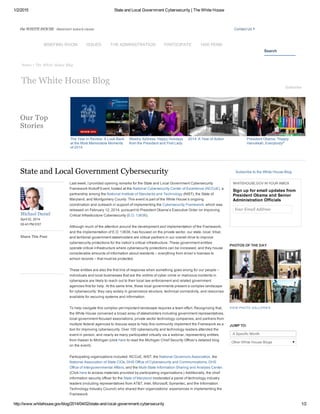 1/2/2015 State and Local Government Cybersecurity | The White House
http://www.whitehouse.gov/blog/2014/04/02/state­and­local­government­cybersecurity 1/2
Home • The White House Blog
The Year in Review: A Look Back
at the Most Memorable Moments
of 2014
Weekly Address: Happy Holidays
from the President and First Lady
2014: A Year of Action President Obama: "Happy
Hanukkah, Everybody!"
Michael Daniel
April 02, 2014 
05:43 PM EST
Share This Post
Last week, I provided opening remarks for the State and Local Government Cybersecurity
Framework Kickoff Event, hosted at the National Cybersecurity Center of Excellence (NCCoE), a
partnership among the National Institute of Standards and Technology (NIST), the State of
Maryland, and Montgomery County. This event is part of the White House’s ongoing
coordination and outreach in support of implementing the Cybersecurity Framework, which was
released on February 12, 2014, pursuant to President Obama’s Executive Order on Improving
Critical Infrastructure Cybersecurity (E.O. 13636).
Although much of the attention around the development and implementation of the Framework,
and the implementation of E.O. 13636, has focused on the private sector, our state, local, tribal,
and territorial government stakeholders are critical partners in our overall drive to improve
cybersecurity protections for the nation’s critical infrastructure. These government entities
operate critical infrastructure where cybersecurity protections can be increased, and they house
considerable amounts of information about residents – everything from driver’s licenses to
school records – that must be protected.
These entities are also the first line of response when something goes wrong for our people –
individuals and local businesses that are the victims of cyber crime or malicious incidents in
cyberspace are likely to reach out to their local law enforcement and related government
agencies first for help. At the same time, these local governments present a complex landscape
for cybersecurity: they vary widely in governance structure, technical connectivity, and resources
available for securing systems and information. 
To help navigate this complex yet important landscape requires a team effort. Recognizing that,
the White House convened a broad array of stakeholders including government representatives,
local­government­focused associations, private sector technology companies, and partners from
multiple federal agencies to discuss ways to help this community implement the Framework as a
tool for improving cybersecurity. Over 100 cybersecurity and technology leaders attended the
event in person, and nearly as many participated virtually via a webinar, representing entities
from Hawaii to Michigan (click here to read the Michigan Chief Security Officer’s detailed blog
on the event).
Participating organizations included: NCCoE, NIST, the National Governors Association, the
National Association of State CIOs, DHS Office of Cybersecurity and Communications, DHS
Office of Intergovernmental Affairs, and the Multi­State Information Sharing and Analysis Center.
(Click here to access materials provided by participating organizations.) Additionally, the chief
information security officer for the State of Maryland moderated a panel of technology industry
leaders (including representatives from AT&T, Intel, Microsoft, Symantec, and the Information
Technology Industry Council) who shared their organizations’ experiences in implementing the
Framework.  
State and Local Government Cybersecurity Subscribe to the White House Blog
WHITEHOUSE.GOV IN YOUR INBOX
Sign up for email updates from
President Obama and Senior
Administration Officials
Your Email Address
PHOTOS OF THE DAY
VIEW PHOTO GALLERIES
JUMP TO: 
Other White House Blogs
the WHITE HOUSE  PRESIDENT BARACK OBAMA Contact Us
Search
The White House Blog
Subscribe
Our Top
Stories
A Specific Month
BRIEFING ROOM ISSUES THE ADMINISTRATION PARTICIPATE 1600 PENN
 