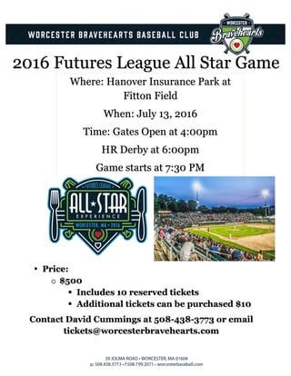 2016 Futures League All Star Game
Where: Hanover Insurance Park at
Fitton Field
When: July 13, 2016
Time: Gates Open at 4:00pm
HR Derby at 6:00pm
Game starts at 7:30 PM
	
• Price:
o $500
§ Includes 10 reserved tickets
§ Additional tickets can be purchased $10
Contact David Cummings at 508-438-3773 or email
tickets@worcesterbravehearts.com
 