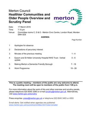 Merton Council
Healthier Communities and
Older People Overview and
Scrutiny Panel
Date: 17 March 2016
Time: 7.15 pm
Venue: Committee rooms C, D & E - Merton Civic Centre, London Road, Morden
SM4 5DX
AGENDA
Page Number
1 Apologies for absence
2 Declarations of pecuniary interest
3 Minutes of the previous meeting 1 - 4
4 Epsom and St Helier University Hospital NHS Trust - Verbal
update
5 - 6
5 Making Merton a Dementia Friendly Borough 7 - 18
6 Work Programme 19 - 28
This is a public meeting – members of the public are very welcome to attend.
The meeting room will be open to members of the public from 7.00 p.m.
For more information about the work of this and other overview and scrutiny panels,
please telephone 020 8545 3390 or e-mail scrutiny@merton.gov.uk. Alternatively,
visit www.merton.gov.uk/scrutiny
Press enquiries: press@merton.gov.uk or telephone 020 8545 3483 or 4093
Email alerts: Get notified when agendas are published
www.merton.gov.uk/council/committee.htm?view=emailer
 