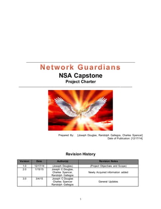1
___________________________________________________________________________
NSA Capstone
Project Charter
______________________________________________________________________________
Prepared By: [Joseph Douglas, Randolph Gallegos, Charles Spencer]
Date of Publication: [12/17/14]
Revision History
Version Date Author(s) Revision Notes
1.0 12/17/14 (Joseph Douglas) (Project Objectives and Scope)
2.0 1/15/15 Joseph C Douglas,
Charles Spencer,
Randolph Gallegos
Newly Acquired information added
3.0 3/4/15 Joseph C Douglas
Charles Spencer
Randolph Gallegos
General Updates
 