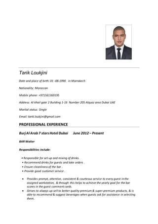 Tarik Loukjini
Date and place of birth: 01 -08-1990 in Marrakech
Nationality: Moroccan
Mobile phone: +971561369195
Address: Al khail gate 2 Building 1-16 Number 205 Alquoz area Dubai UAE
Marital status: Single
Email: tarik.loukjini@gmail.com
PROFESSIONAL EXPERIENCE
Burj Al Arab 7 starsHotel Dubai June 2012 – Present
BAR Waiter
Responsibilities include:
• Responsible for set-up and mixing of drinks.
• Recommend drinks for guests and take orders .
• Ensure cleanliness of the bar .
• Provide good customer service .
 Provides prompt, attentive, consistent & courteous service to every guest in the
assigned workstation, & through this helps to achieve the yearly goal for the bar
scores in the guest comment cards.
 Strives to always up-sell to better quality premium & super-premium products, & is
able to recommend & suggest beverages when guests ask for assistance in selecting
them.
 