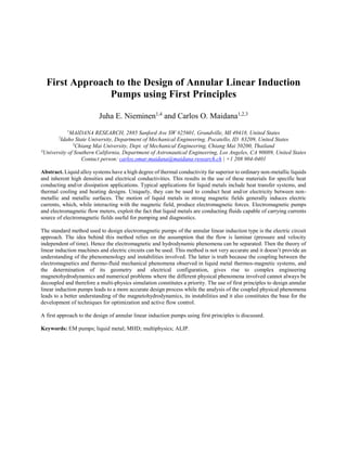 First Approach to the Design of Annular Linear Induction
Pumps using First Principles
Juha E. Nieminen1,4
and Carlos O. Maidana1,2,3
1
MAIDANA RESEARCH, 2885 Sanford Ave SW #25601, Grandville, MI 49418, United States
2
Idaho State University, Department of Mechanical Engineering, Pocatello, ID 83209, United States
3
Chiang Mai University, Dept. of Mechanical Engineering, Chiang Mai 50200, Thailand
4
University of Southern California, Department of Astronautical Engineering, Los Angeles, CA 90089, United States
Contact person: carlos.omar.maidana@maidana-research.ch | +1 208 904-0401
Abstract. Liquid alloy systems have a high degree of thermal conductivity far superior to ordinary non-metallic liquids
and inherent high densities and electrical conductivities. This results in the use of these materials for specific heat
conducting and/or dissipation applications. Typical applications for liquid metals include heat transfer systems, and
thermal cooling and heating designs. Uniquely, they can be used to conduct heat and/or electricity between non-
metallic and metallic surfaces. The motion of liquid metals in strong magnetic fields generally induces electric
currents, which, while interacting with the magnetic field, produce electromagnetic forces. Electromagnetic pumps
and electromagnetic flow meters, exploit the fact that liquid metals are conducting fluids capable of carrying currents
source of electromagnetic fields useful for pumping and diagnostics.
The standard method used to design electromagnetic pumps of the annular linear induction type is the electric circuit
approach. The idea behind this method relies on the assumption that the flow is laminar (pressure and velocity
independent of time). Hence the electromagnetic and hydrodynamic phenomena can be separated. Then the theory of
linear induction machines and electric circuits can be used. This method is not very accurate and it doesn’t provide an
understanding of the phenomenology and instabilities involved. The latter is truth because the coupling between the
electromagnetics and thermo-fluid mechanical phenomena observed in liquid metal thermos-magnetic systems, and
the determination of its geometry and electrical configuration, gives rise to complex engineering
magnetohydrodynamics and numerical problems where the different physical phenomena involved cannot always be
decoupled and therefore a multi-physics simulation constitutes a priority. The use of first principles to design annular
linear induction pumps leads to a more accurate design process while the analysis of the coupled physical phenomena
leads to a better understanding of the magnetohydrodynamics, its instabilities and it also constitutes the base for the
development of techniques for optimization and active flow control.
A first approach to the design of annular linear induction pumps using first principles is discussed.
Keywords: EM pumps; liquid metal; MHD; multiphysics; ALIP.
 