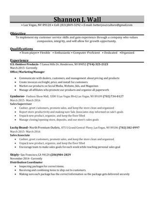 Shannon J. Wall
⦁ Las Vegas, NV 89120 ⦁ Cell: (831)869-3292 ⦁ E-mail: betteryourculture@gmail.com
Objective
To implement my customer service skills and gain experience through a company who values
compassion, integrity, and will allow for growth opportunity.
Qualifications
⦁ Team player⦁ Flexible ⦁ Enthusiastic ⦁ Computer Proficient ⦁ Dedicated ⦁Organized
Experience
U.S. OutdoorProducts-7 Canoa Hills Dr. Henderson, NV 89052 (714)-325-2123
March 2015- Currently
Office/Marketing Manager
 Communicate with dealers, customers, and management about pricing and products
 Create invoices on freight, price, and install for customers
 Market our products on Social Media, Website, Ads, and Magazines
 Manage all affiliates whopromote our products and organize all paperwork
Gymboree- Fashion Show Mall, 3200 S Las Vegas Blvd,Las Vegas, NV 89109 (702)734-0127
March 2015- March 2016
SalesSupervisor
 Cashier, greet customers, promote sales, and keep the store clean and organized
 Report store productivity and making sure Sale Associates stay informed on sale’s goals
 Unpacknew product, organize, and keep the floor filled
 Manage closing/opening store, deposits, and our store’s sales goals
Lucky Brand- North Premium Outlets, 875 S Grand Central Pkwy,LasVegas, NV 89106 (702)382-0997
March 2015- March 2016
SalesAssociate
 Cashier, greet customers, promote sales, and keep the store clean and organized
 Unpacknew product, organize, and keep the floor filled
 Encourage team to make sales goals foreach weekwhile reaching personal sales goal
Shiply- San Francisco,CA 94124 (206)984-2829
November 2014- Currently
DistributionCoordinator
 Inspecting packages for correctitems.
 Receiving and combining items to ship out to customers.
 Making sure each package has the correctinformation so the package gets delivered securely
 