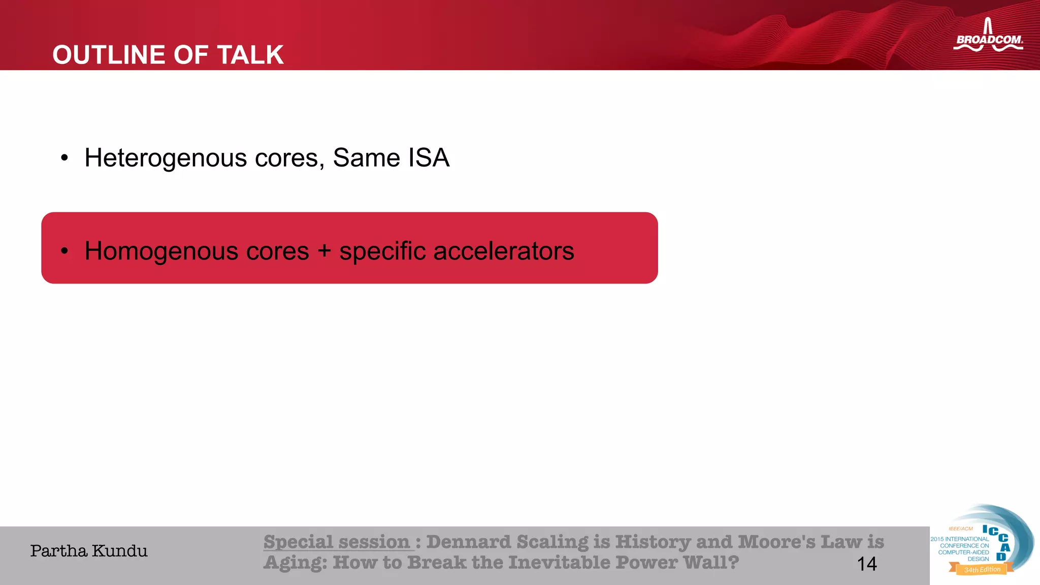 14Broadcom Proprietary and Confidential. © 2013 Broadcom Corporation. All rights reserved.
HOME ABOUT ICCAD CON
Special session : Dennard Scaling is History and Moore's Law is
Aging: How to Break the Inevitable Power Wall? 
Partha Kundu
OUTLINE OF TALK
•  Heterogenous cores, Same ISA
•  Homogenous cores + specific accelerators
14
 