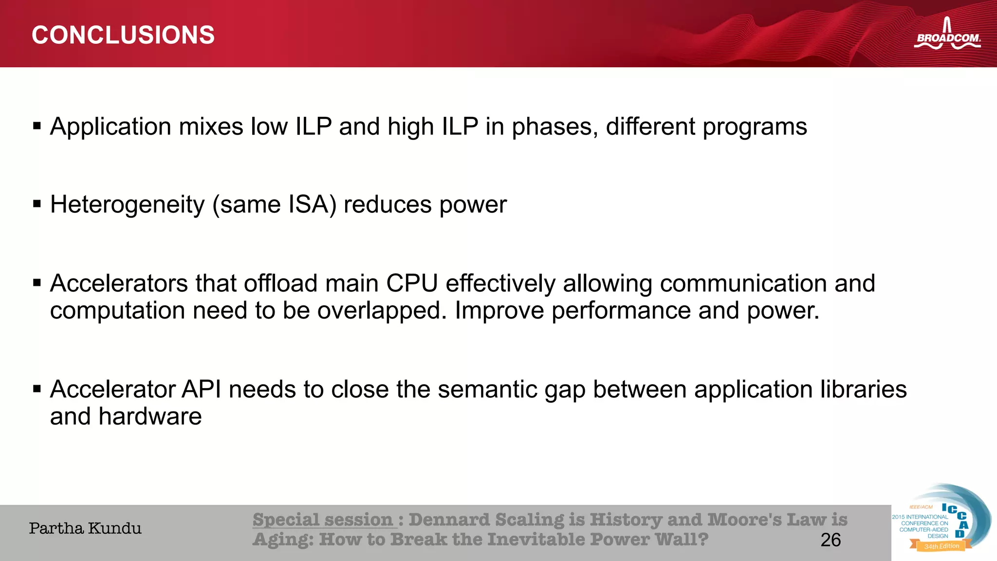 26Broadcom Proprietary and Confidential. © 2013 Broadcom Corporation. All rights reserved.
HOME ABOUT ICCAD CON
Special session : Dennard Scaling is History and Moore's Law is
Aging: How to Break the Inevitable Power Wall? 
Partha Kundu
CONCLUSIONS
§  Application mixes low ILP and high ILP in phases, different programs
§  Heterogeneity (same ISA) reduces power
§  Accelerators that offload main CPU effectively allowing communication and
computation need to be overlapped. Improve performance and power.
§  Accelerator API needs to close the semantic gap between application libraries
and hardware
26
 