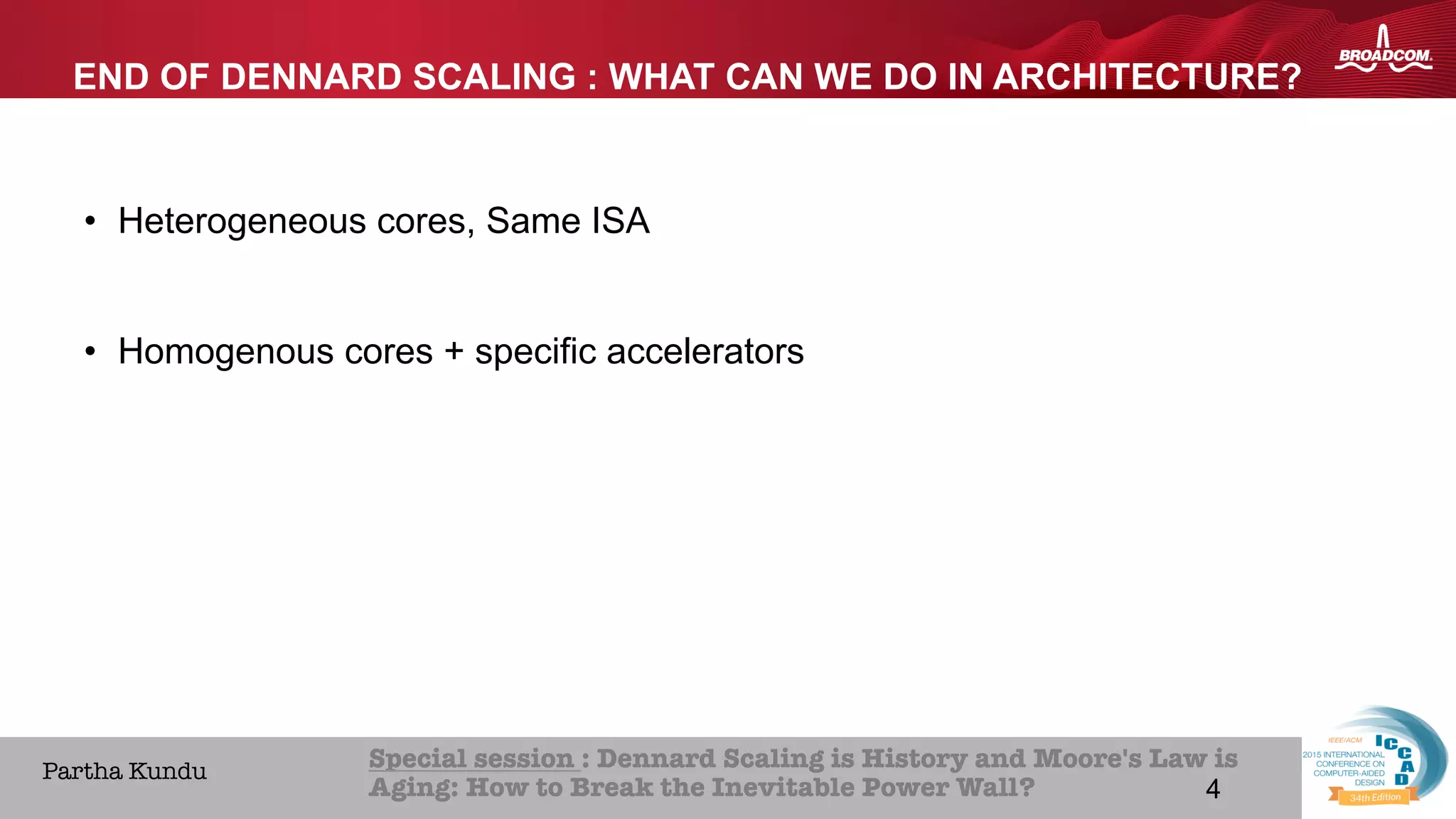 4Broadcom Proprietary and Confidential. © 2013 Broadcom Corporation. All rights reserved.
HOME ABOUT ICCAD CON
Special session : Dennard Scaling is History and Moore's Law is
Aging: How to Break the Inevitable Power Wall? 
Partha Kundu
END OF DENNARD SCALING : WHAT CAN WE DO IN ARCHITECTURE?
•  Heterogeneous cores, Same ISA
•  Homogenous cores + specific accelerators
4
 