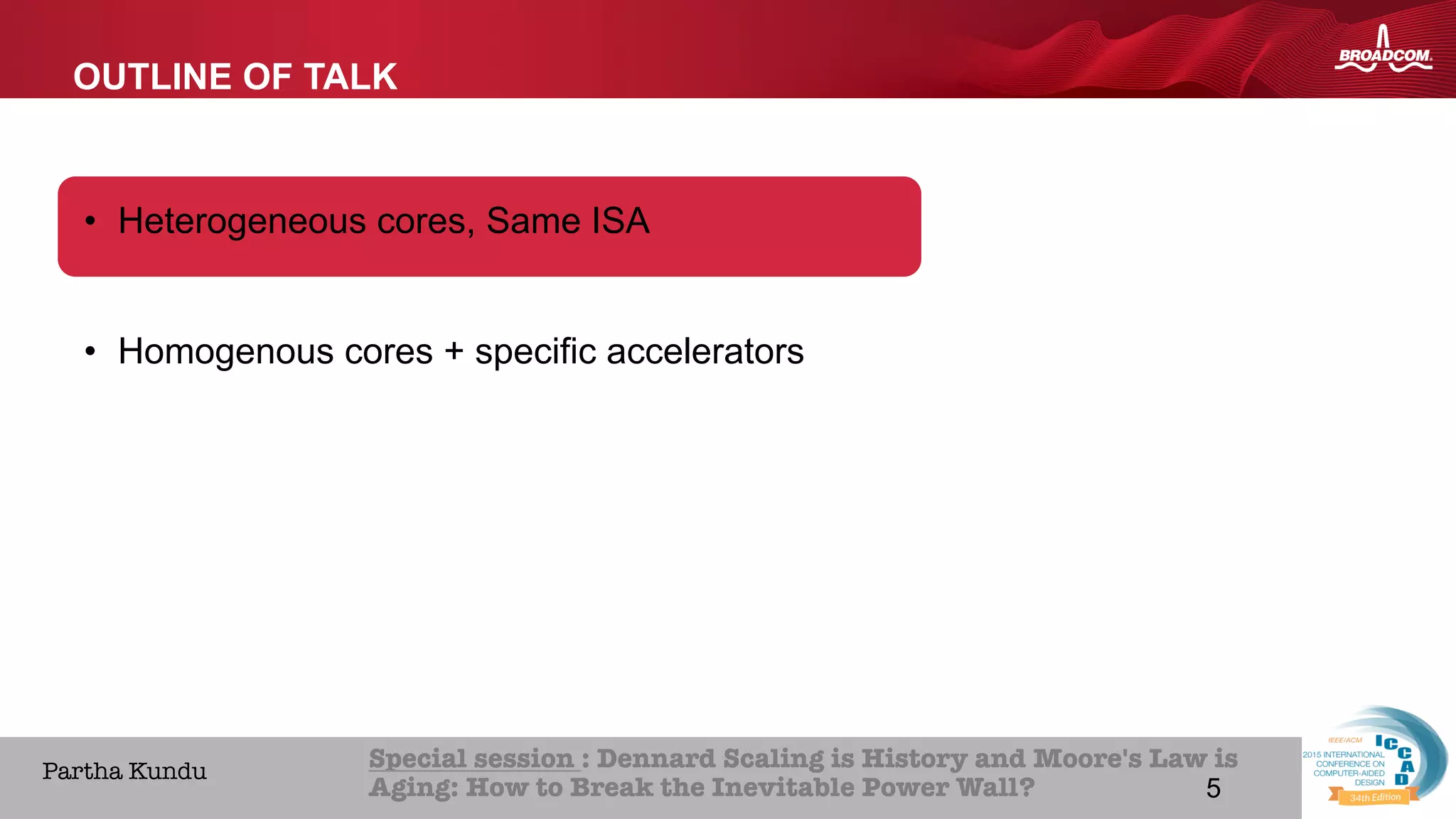 5Broadcom Proprietary and Confidential. © 2013 Broadcom Corporation. All rights reserved.
HOME ABOUT ICCAD CON
Special session : Dennard Scaling is History and Moore's Law is
Aging: How to Break the Inevitable Power Wall? 
Partha Kundu
OUTLINE OF TALK
•  Heterogeneous cores, Same ISA
•  Homogenous cores + specific accelerators
5
 