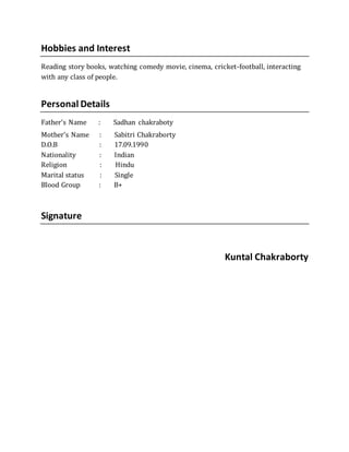 Hobbies and Interest
Reading story books, watching comedy movie, cinema, cricket-football, interacting
with any class of people.
Personal Details
Father’s Name : Sadhan chakraboty
Mother’s Name : Sabitri Chakraborty
D.O.B : 17.09.1990
Nationality : Indian
Religion : Hindu
Marital status : Single
Blood Group : B+
Signature
Kuntal Chakraborty
 