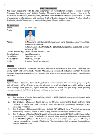 Executive Summary:
Mid-career professional with 16 years experiences for multinational company. 6 years in Human
Resources Development and Training function: Mechanical and Industrial Engineer, instructor for
mechanical, maintenance, machining and fabrication, consultant for mechanical and industrial. 10 years
of experience in Management with position Head of Engineering and Innovation Product, Head of
Production, Head of Maintenance, Mechanical Engineer, Planner and Supervisor.
Personal Data:
Name :Eri Yulius Elvys
Photo
Address :Jl. Malunrungi No 8 Sumasang II, Kecamatan Nuha, Kabupaten Luwu Timur, Prop.
Sulawesi selatan 91984
:Jl. Kaliurang km 5 Gg. Mijil ct 2. No 12 Kel Caturtunggal, kec. Depok, Kab. Sleman
Yogjakarta 55281
Contact Number (Hp) :0811 4200 585, 0811 4230 556
E-mail Address :eyels@yahoo.com
Date of Birth :December 15, 1976
Marital Status :Married/2 children
Hobby :Traveling, Tennis and research.
Interest:
I am interest in field of Engineering (Industrial, Mechanical, Maintenance, Machining, Fabrication and
Safety Health and Environment). Position Manager, Superintendent, Industrial Engineer, Mechanical
Engineer , Maintenance Engineer, SHE Engineer, Instructor for mechanical, maintenance, machining and
fabrication.
Strength
Open-minded and creative, demonstrating effective communications skill with divers group, Energetic
and self starter, Self confidence, possessing pleasant personal, friendly & responsible, willing to work
hard although under pressure, highly motivated desire to initiate and get things done, planning
management, analytical thinking, decision-making and Leadership skill.
Achievement
1. Best graduate of Senior Technical High School in 1995. My final assignment design and build
technical drawing table.
2. Best Graduated of Akademi Teknik Soroako in 1997. My assignment to design and build hand
clamp for boring machine, and continue to Polytechnic Manufacture Bandung – ITB in 1998 with
sponsored by PT Inco.
3. Best Graduated of Hasanuddin University in 2006 (GP 3.40)with these “The study of queueing
model of slag transport system at PT Inco using mathematical analysis and simulation”.
4. Best Graduated of Gadjah Mada University with merit cumlaude (GP 3,86) and the fastest class
graduates in 2013, these “A Study of Error Identification, Modeling and Compensation For Mini
5-Axis CNC Milling Machine Tilt Rotary table Type”. This invention was propose to Ministry of
Law and Human Rights Republic of Indonesia, Directorate General of Intellectual Property Rights
(IPR) for patent by UGM.
 