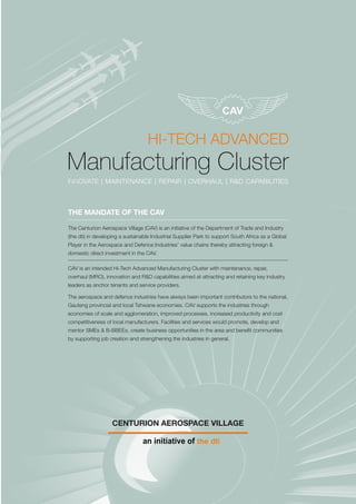 HI-TECH ADVANCED
Manufacturing Cluster
INNOVATE | MAINTENANCE | REPAIR | OVERHAUL | R&D CAPABILITIES
CENTURION AEROSPACE VILLAGE
THE MANDATE OF THE CAV
The Centurion Aerospace Village (CAV) is an initiative of the Department of Trade and Industry
(the dti) in developing a sustainable Industrial Supplier Park to support South Africa as a Global
Player in the Aerospace and Defence Industries’ value chains thereby attracting foreign &
domestic direct investment in the CAV.
CAV is an intended Hi-Tech Advanced Manufacturing Cluster with maintenance, repair,
overhaul (MRO), innovation and R&D capabilities aimed at attracting and retaining key industry
leaders as anchor tenants and service providers.
The aerospace and defence industries have always been important contributors to the national,
Gauteng provincial and local Tshwane economies. CAV supports the industries through
economies of scale and agglomeration, improved processes, increased productivity and cost
competitiveness of local manufacturers. Facilities and services would promote, develop and
mentor SMEs & B-BBEEs, create business opportunities in the area and benefit communities
by supporting job creation and strengthening the industries in general.
 