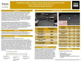 Experience with an online Virtual Interactive Cleanroom (VIC)
Campion, MG; Hertig, JB; Abel, SR; Davis, SN
Purdue University College of Pharmacy
Methods
Images and Results
Authors of this presentation have nothing to disclose concerning possible financial or personal relationships with
commercial entities that may have a direct or indirect interest in the subject matter of this presentation.
Background
Objectives
Limitations
Conclusions
Pharmacists serve a vital role by ensuring the right patient receives the right
medication through involvement in every step of the medication use process,
including the compounding and verification of sterile products. Pharmacy
compounding meets an important healthcare need, however, concern
associated with compounding errors in recent years has lead to closer scrutiny
of pharmacies and sterile compounding techniques. Properly interpreting and
implementing USP <797>, and the forthcoming USP <800>, is the professional
responsibility of a pharmacist. As such, it should be taught early and applied
longitudinally throughout a pharmacy curriculum.
Online virtual simulations are a cost effective manner for training, skill
development, as well as professional advancement. These simulations can
assist health care professionals to better understand the variability within a
modeled system. The concept of virtual simulations has been applied to create
an IV cleanroom. VIC was available for students to view the components of a
cleanroom and understand proper garbing order and technique, USP
standards, and detailed product preparation
Evaluate the difference in students’ levels of comfort, confidence, and
knowledge of parenteral compounding techniques and procedures before and
after the use of the online Virtual Interactive Cleanroom course program
Design: IRB exempt online survey
Setting: Purdue University College of Pharmacy; IPPH 471
An online virtual training course was developed to prepare current and future
pharmacists for their sterile compounding experiences with parenteral products in
an online virtual interactive cleanroom. It was designed to inform the users about
the role of pharmacists and pharmacy staff in the safe preparation of parenteral
products in a clean room setting. The course discussed the proper environment,
equipment, and attire expected in a clean room setting. This online virtual course
introduced aspects of compounding practice including USP <797>. The online
study was launched with a twenty-five question pre-survey of 168 third-year
pharmacy students in January 2014 and completed with the same post-survey in
March 2014. The responses to the questions were measured using a five-point
Likert scale.
Students who participated in the online virtual cleanroom
program demonstrated an overall increase in perceived
knowledge and comfort in a pharmacy cleanroom
environment as seen through the pre and post survey
results. As educational techniques continue to evolve
with new technology, it is critically important to engage
our students by using these new platforms. Further, in
the context of medication safety, a benefit of the of the
online virtual cleanroom is its ability to give students an
opportunity to practice expensive compounding
techniques before entering a sterile products area.
Limitations of this program include:
• Motion sickness
• Challenges with pixel imaging
• Movement with keyboard
• More feedback requested by students after module
completion
Outcome
Improvement over
baseline*
Comfort with
terminology 34%
Comfort explaining
procedures 49%
Knowledge of IV
precautions 54%
Knowledge of available
resources 50%
Improved knowledge of
IV compounding 39%
Question Pre-Mean Post-Mean P-value
Comfortable with
terminology 2.46 1.84 p<0.001
Know how to properly gown 2.51 1.79 p<0.001
Perform and pass validation 2.99 2.22 p<0.001
Comfortable with
calculations 2.46 2.34 p=0.3
Identify improper objects 2.38 1.75 p<0.001
Able to explain procedures 3.1 2.1 p<0.001
Precautions with hazardous
IV 3.39 2.21 p<0.001
Know available resources 3.18 2.13 p<0.001
Improved Knowledge 3.01 2.14 p<0.001
Confidence in compounding 2.39 1.78 p<0.001
Confidence with biohazards 3.1 2.24 p<0.001
Confidence verifying 2.67 1.94 p<0.001
*All values are statistically significant p < 0.05
January 2014
Start of Parenteral Lab
Pre-survey administered
168 responses
2.5 week Virtual Clean Room Experience
March 2014
End of Parenteral Lab
Post-survey administered
129 responses
Available time for study
intervention
Other recorded didactic
lecture materials and
activities
 