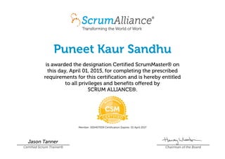 Puneet Kaur Sandhu
is awarded the designation Certified ScrumMaster® on
this day, April 01, 2015, for completing the prescribed
requirements for this certification and is hereby entitled
to all privileges and benefits offered by
SCRUM ALLIANCE®.
Member: 000407059 Certification Expires: 01 April 2017
Jason Tanner
Certified Scrum Trainer® Chairman of the Board
 
