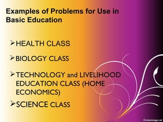 Problem-Based Learning
and
Project-Based Learning
PRINCIPLES OF TEACHING 2
CHAPTER 4
Examples of Problems for Use in
Basic Education
HEALTH CLASS
BIOLOGY CLASS
TECHNOLOGY and LIVELIHOOD
EDUCATION CLASS (HOME
ECONOMICS)
SCIENCE CLASS
 