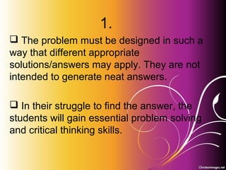 Problem-Based Learning
and
Project-Based Learning
PRINCIPLES OF TEACHING 2
CHAPTER 4
1.
 The problem must be designed in such a
way that different appropriate
solutions/answers may apply. They are not
intended to generate neat answers.
 In their struggle to find the answer, the
students will gain essential problem solving
and critical thinking skills.
 