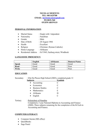 NICOLAS MERTENS
TEL: 0811625708
EMAIL: mertensn.nm@gmail.com
PO BOX 560
OTJIWARONGO
PERSONAL INFORMATION
• Marital Status : Single with 1 dependent
• Nationality : Namibian
• Gender : Male
• Date of Birth : 20 August 1984
• Health : Excellent
• Religion : Christian ( Roman Catholic)
• Home Language : Afrikaans
• Residential Address : Erf 3943, Sazburg street, Windhoek
LANGUISTIC PRFICIENCY
English Afrikaans Damara/Nama
Speak Good Good Good
Read Good Good Poor
Write Good Good Poor
EDUCATION
Secondary : Ella Du Plessis High School (2003), completed grade 12
Subjects Symbols
• Accounting C
• Economics C
• Business Studies C
• Mathematics E
• Afrikaans D
• English C
Tertiary : Polytechnic of Namibia
Completed a 3 year National Diploma in Accounting and Finance
(2008). Three subjects remaining for the completion of the B-Tech in
Accounting and Finance.
COMPUTER LITERACY
• Computer literate (MS office)
• QuickBooks
• Sage Pastel
 