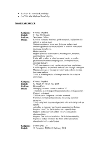 • SAP R/4 FI Modules Knowledge
• SAP R/4 MM Modules Knowledge
WORK EXPERIENCE
Company: Cenored (Pty) Ltd
Period: 01 July 2015 to date
Position: Warehouse Officer
Duties: Receive, store and distribute goods materials, equipment and
records in a store room
Maintain records of items sent, delivered and received
Maintain perpetual inventory records to monitor and control
inventory stock levels.
Order materials
Prepare purchase requisitions to procure goods, materials,
equipment and supplies.
Liaise with vendors or other interested parties to resolve
problems relevant to damaged goods, incomplete orders,
incorrect delivery.
Verify that order received conform to purchase requisitions.
Research product information and cost date through catalogues
Maintain records of physical inventory and perform physical
inventory updates.
Assist in planning layout of storage areas for the safety of
employees.
Company: Cenored (Pty) Ltd
Period: 03 March 2014 to 30 June 2015
Position: Debtors Clerk
Duties: Managing customer contracts on Itron 3E
Telephonic as well as post telecommunication with customers
Controls petty cash
Verification of charges on customer accounts
Customer payment collections and processing customer
payments
Verify daily bank deposits of pre-paid sales with daily cash up
reports.
Attending to customer queries and account reconciliations
Prepares cut-off list for defaulters on a monthly basis
Prepares and issues work orders for new connections /
disconnections.
Prepares final notices / reminders for defaulters monthly
Supervise and co-ordinates the duties of the cashier and
attending to work related issues.
Company: Naltech (Pty) Ltd
Period: 18 November 2013 to 28 February 2014
 