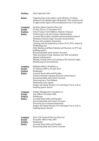 Position: Data Capturing Clerk
Duties: Capturing data of job seekers on the Ministry of Labour
database in the Hardap region (Rehoboth). This would provide
an approximate figure of the unemployment rate in the region.
Company: De Beers Marine Namibia (Pty) Ltd
Period: 03 May 2010 to 15 November 2013
Position: Senior Finance Clerk (Debtors, Bank & Treasury)
Duties: Controls petty cash and Treasury Administration
Accounts Receivables, Payables and reconciliation thereof
Maintains General Ledger Accounts reconciliations
Process inter-company transactions
Assisting with the preparation of taxes (VAT, PYE, Import &
Withholding tax)
Daily Banking and Bank Uploads and Payments on EFT and
handling queries
Reconciling Bank and Customer Accounts
Daily download of bank statement into SAP and identify
deposits and payments.
Monthly Journal entries and clearing of the General Ledger
Monthly payroll reconciliations
Company Mahindra Motors Windhoek cc
Period: 16 February 2009 to 30 April 2010
Position Bookkeeper
Duties: Accounts Receivables and Payables
Vehicles and parts ordering and stock control thereof
Reconciling Bank and Control Accounts
Processing up to Trail Balance
Maintaining asset register
Prepare and submit Normal VAT and Import Vat as well as
handling queries thereof
Company Sindano Management Consultancy cc
Period: July 2008 to November 2008
Position Bookkeeper
Duties: Accounts Receivables and Payables
Reconciling Bank and Control Accounts
Processing up to Financial Statements
Prepare and submit Normal VAT and Import Vat as well as
handling queries thereof.
Company Stern Link Financial Services (Pty) Ltd
Period: November 2006 to May 2007
Position Bookkeeper
Duties: Accounts Receivables and Payables
Reconciling Bank and Control Accounts
 