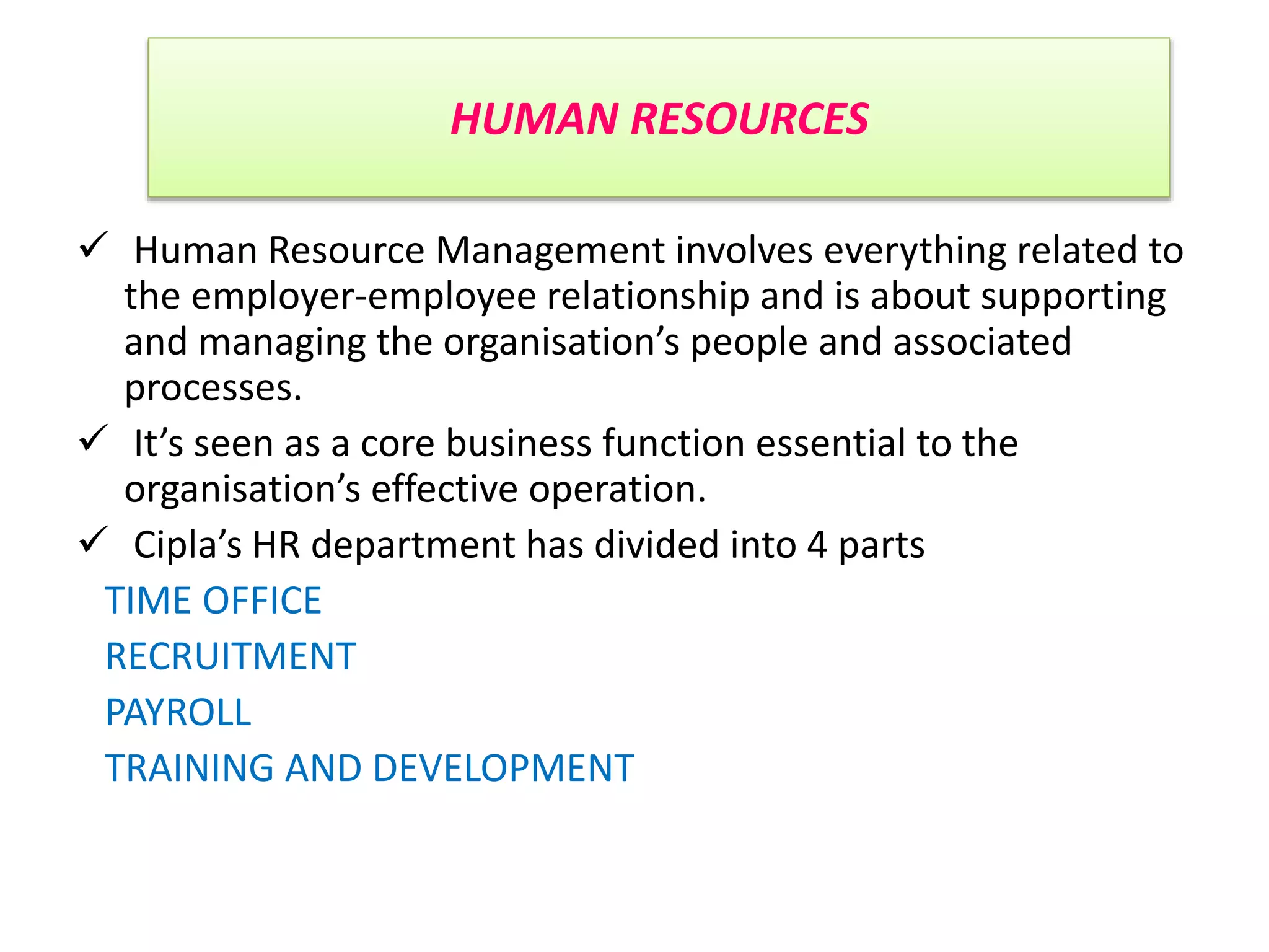 HUMAN RESOURCES
 Human Resource Management involves everything related to
the employer-employee relationship and is about supporting
and managing the organisation’s people and associated
processes.
 It’s seen as a core business function essential to the
organisation’s effective operation.
 Cipla’s HR department has divided into 4 parts
TIME OFFICE
RECRUITMENT
PAYROLL
TRAINING AND DEVELOPMENT
 