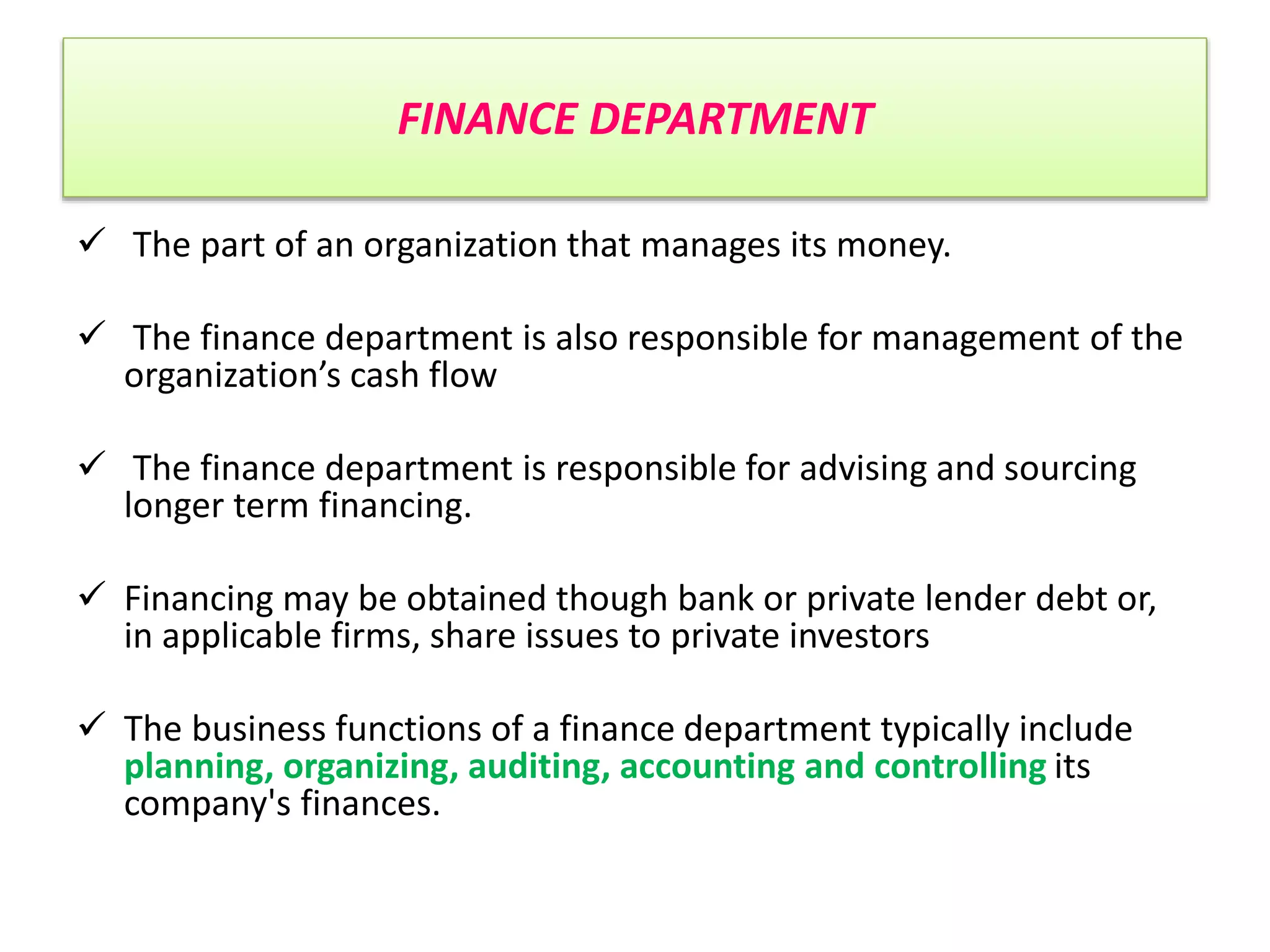 FINANCE DEPARTMENT
 The part of an organization that manages its money.
 The finance department is also responsible for management of the
organization’s cash flow
 The finance department is responsible for advising and sourcing
longer term financing.
 Financing may be obtained though bank or private lender debt or,
in applicable firms, share issues to private investors
 The business functions of a finance department typically include
planning, organizing, auditing, accounting and controlling its
company's finances.
 