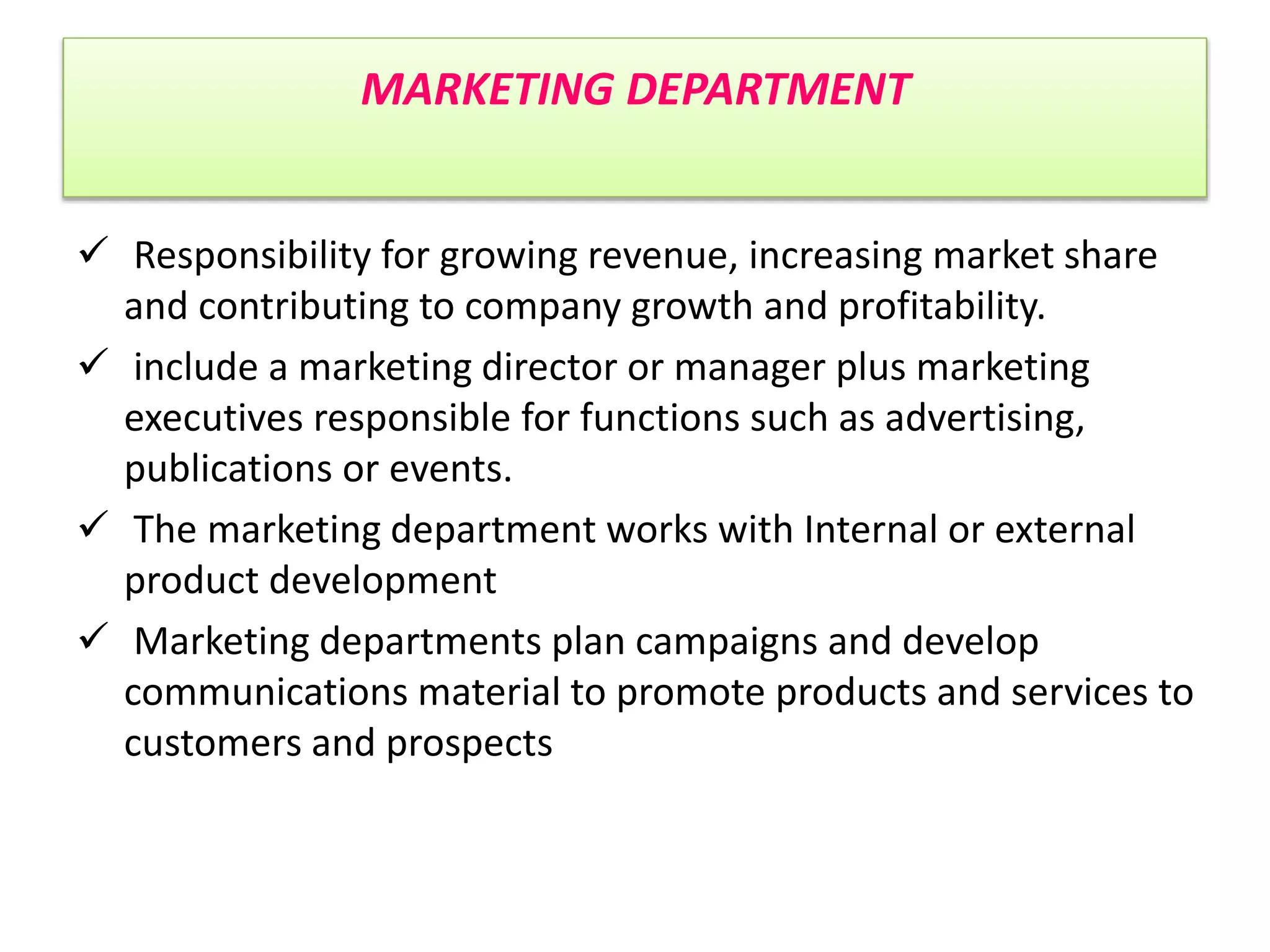 MARKETING DEPARTMENT
 Responsibility for growing revenue, increasing market share
and contributing to company growth and profitability.
 include a marketing director or manager plus marketing
executives responsible for functions such as advertising,
publications or events.
 The marketing department works with Internal or external
product development
 Marketing departments plan campaigns and develop
communications material to promote products and services to
customers and prospects
 