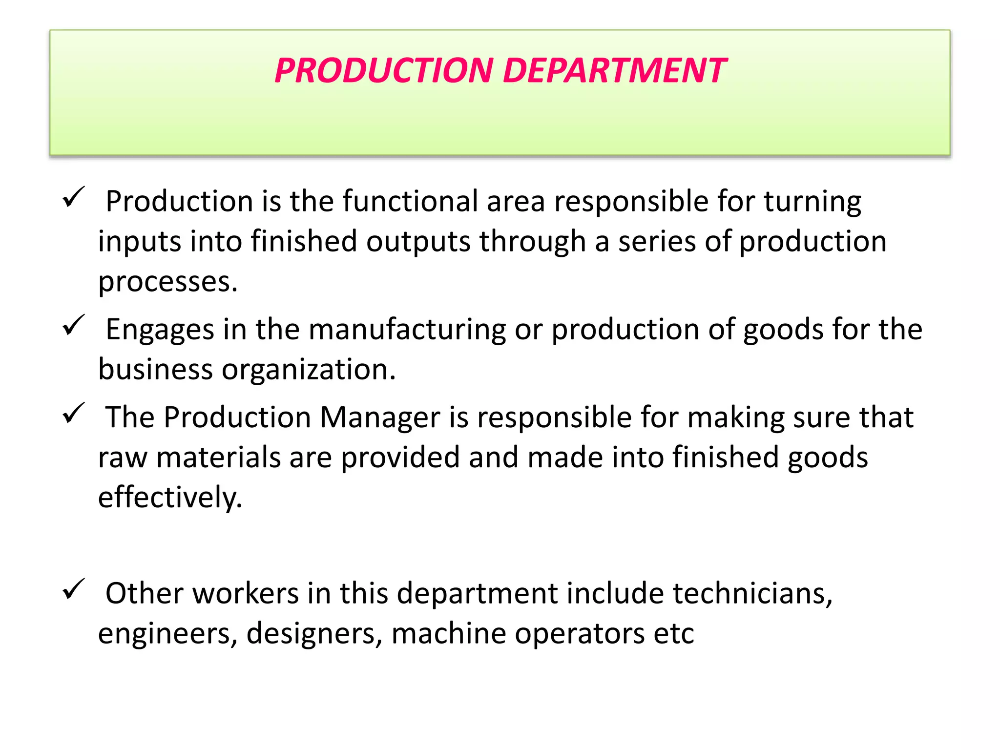 PRODUCTION DEPARTMENT
 Production is the functional area responsible for turning
inputs into finished outputs through a series of production
processes.
 Engages in the manufacturing or production of goods for the
business organization.
 The Production Manager is responsible for making sure that
raw materials are provided and made into finished goods
effectively.
 Other workers in this department include technicians,
engineers, designers, machine operators etc
 
