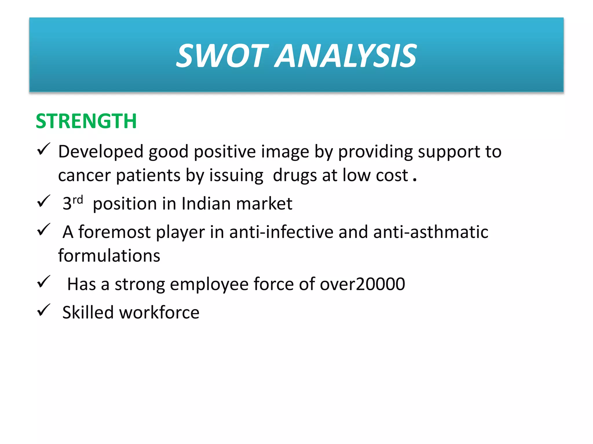SWOT ANALYSIS
STRENGTH
 Developed good positive image by providing support to
cancer patients by issuing drugs at low cost .
 3rd position in Indian market
 A foremost player in anti-infective and anti-asthmatic
formulations
 Has a strong employee force of over20000
 Skilled workforce
 